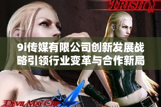 9i传媒有限公司创新发展战略引领行业变革与合作新局面