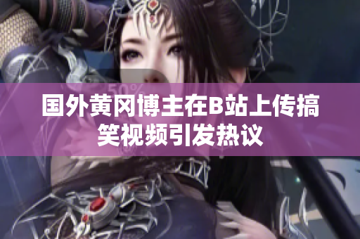 国外黄冈博主在B站上传搞笑视频引发热议