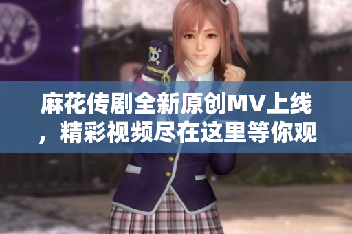 麻花传剧全新原创MV上线，精彩视频尽在这里等你观看