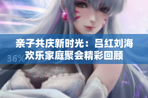 亲子共庆新时光：吕红刘海欢乐家庭聚会精彩回顾
