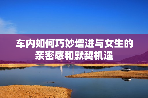 车内如何巧妙增进与女生的亲密感和默契机遇
