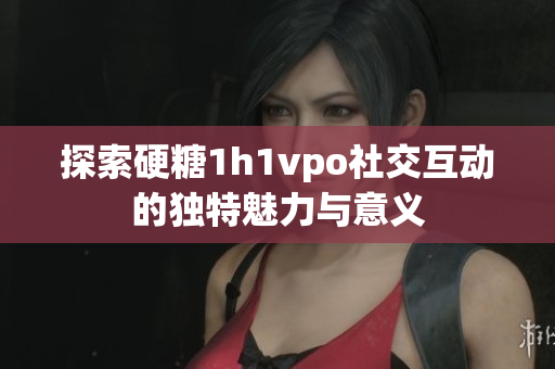 探索硬糖1h1vpo社交互动的独特魅力与意义