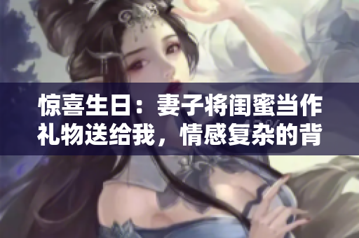 惊喜生日：妻子将闺蜜当作礼物送给我，情感复杂的背后故事