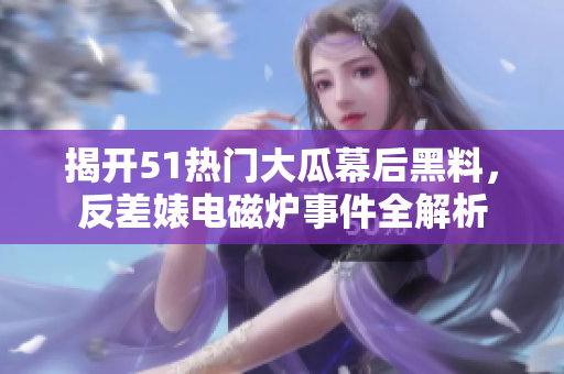 揭开51热门大瓜幕后黑料，反差婊电磁炉事件全解析
