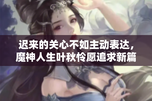 迟来的关心不如主动表达，魔神人生叶秋怜愿追求新篇章