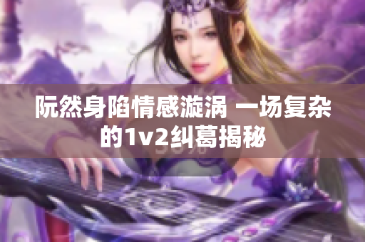 阮然身陷情感漩涡 一场复杂的1v2纠葛揭秘