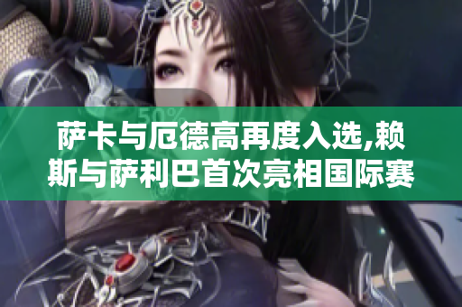 萨卡与厄德高再度入选,赖斯与萨利巴首次亮相国际赛大名单