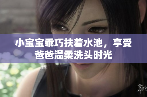 小宝宝乖巧扶着水池，享受爸爸温柔洗头时光