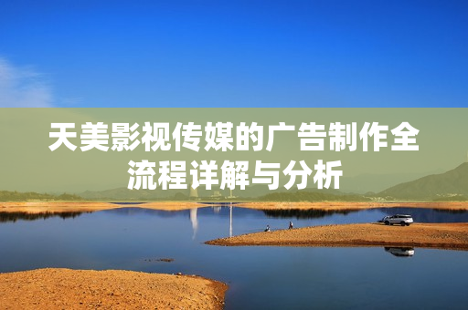天美影视传媒的广告制作全流程详解与分析