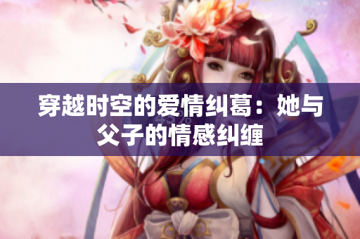 穿越时空的爱情纠葛：她与父子的情感纠缠