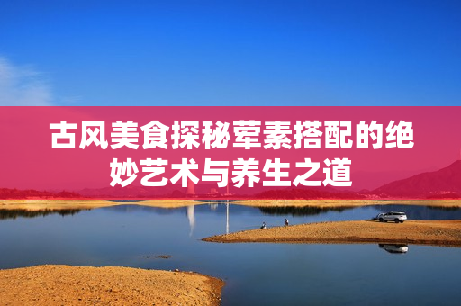 古风美食探秘荤素搭配的绝妙艺术与养生之道
