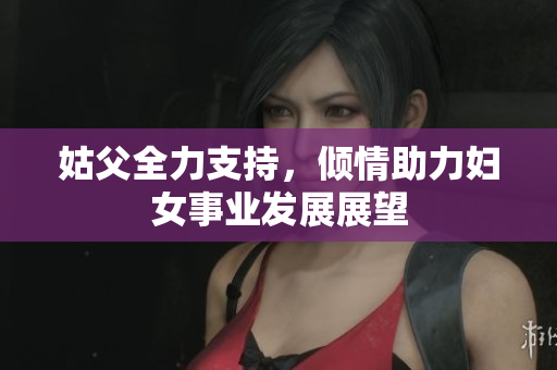 姑父全力支持，倾情助力妇女事业发展展望