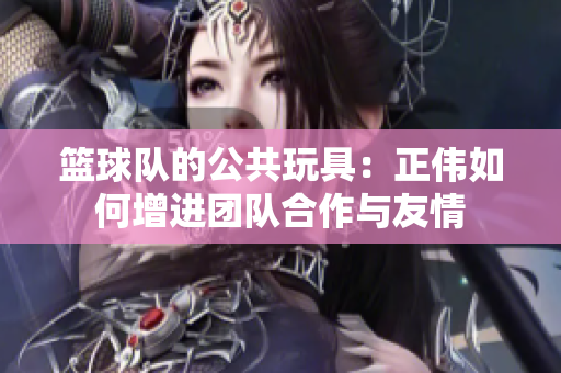 篮球队的公共玩具：正伟如何增进团队合作与友情