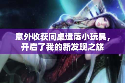 意外收获同桌遗落小玩具，开启了我的新发现之旅