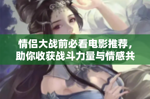 情侣大战前必看电影推荐，助你收获战斗力量与情感共鸣