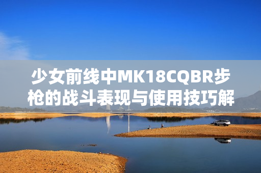 少女前线中MK18CQBR步枪的战斗表现与使用技巧解析