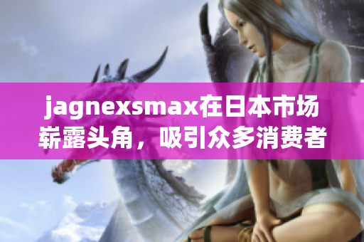 jagnexsmax在日本市场崭露头角，吸引众多消费者关注