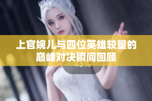 上官婉儿与四位英雄较量的巅峰对决瞬间回顾