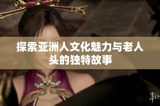 探索亚洲人文化魅力与老人头的独特故事