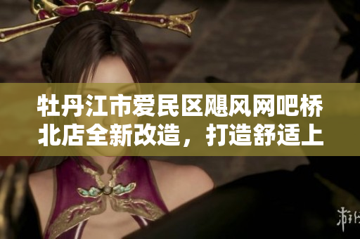牡丹江市爱民区飓风网吧桥北店全新改造，打造舒适上网环境