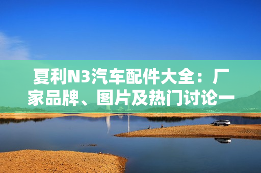 夏利N3汽车配件大全：厂家品牌、图片及热门讨论一览