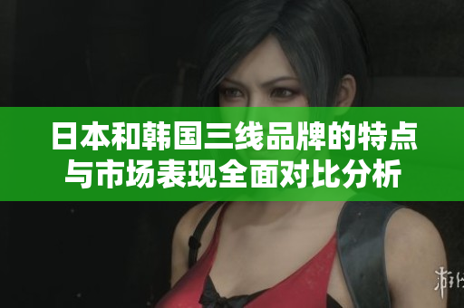 日本和韩国三线品牌的特点与市场表现全面对比分析