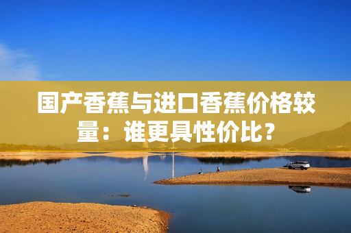 国产香蕉与进口香蕉价格较量：谁更具性价比？