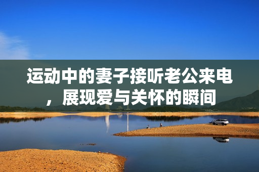 运动中的妻子接听老公来电，展现爱与关怀的瞬间