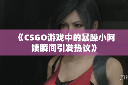 《CSGO游戏中的暴躁小阿姨瞬间引发热议》
