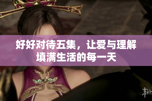 好好对待五集，让爱与理解填满生活的每一天