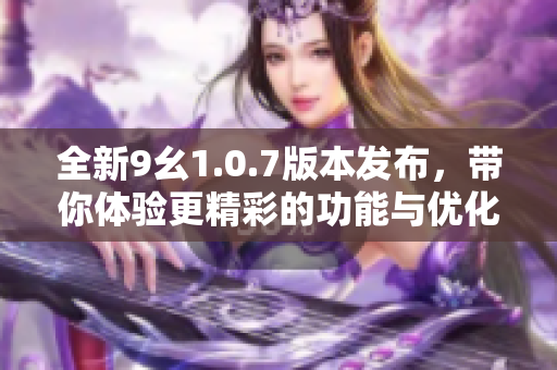 全新9幺1.0.7版本发布，带你体验更精彩的功能与优化