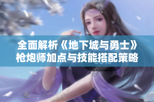 全面解析《地下城与勇士》枪炮师加点与技能搭配策略