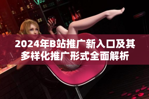 2024年B站推广新入口及其多样化推广形式全面解析