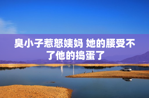 臭小子惹怒姨妈 她的腰受不了他的捣蛋了