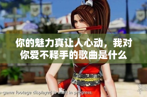 你的魅力真让人心动，我对你爱不释手的歌曲是什么