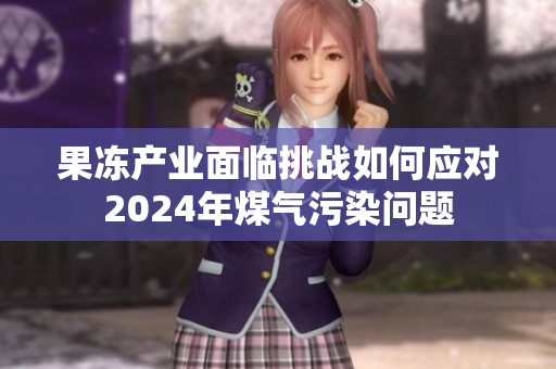 果冻产业面临挑战如何应对2024年煤气污染问题