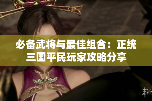 必备武将与最佳组合：正统三国平民玩家攻略分享