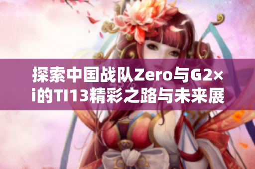 探索中国战队Zero与G2×i的TI13精彩之路与未来展望