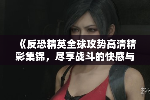 《反恐精英全球攻势高清精彩集锦，尽享战斗的快感与刺激》