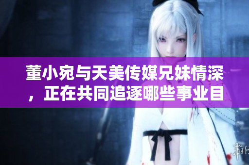 董小宛与天美传媒兄妹情深，正在共同追逐哪些事业目标