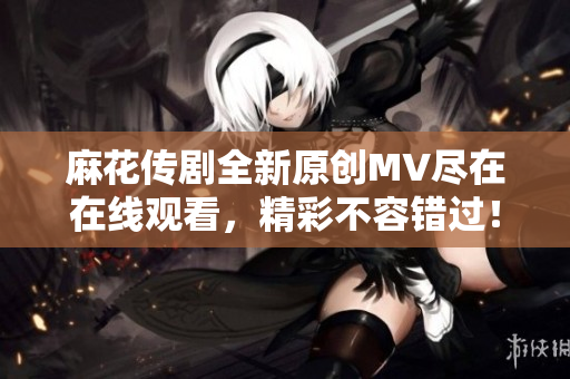 麻花传剧全新原创MV尽在在线观看，精彩不容错过！