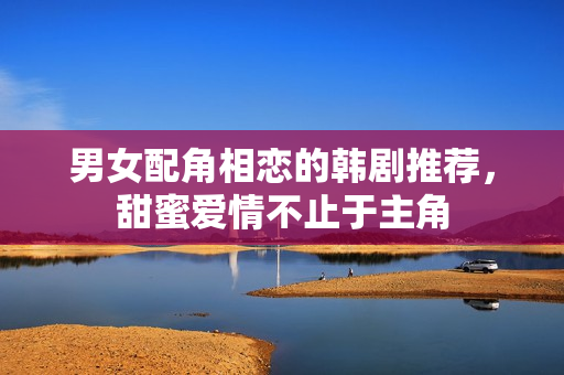 男女配角相恋的韩剧推荐，甜蜜爱情不止于主角