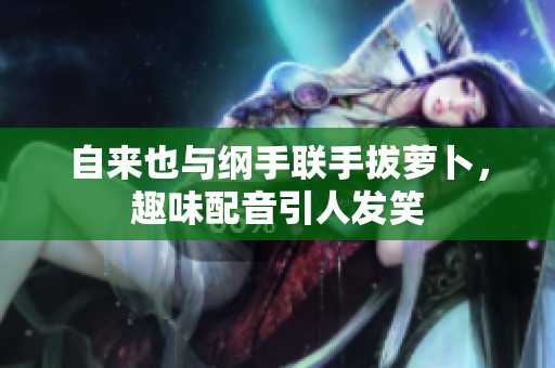 自来也与纲手联手拔萝卜，趣味配音引人发笑