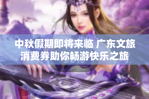 中秋假期即将来临 广东文旅消费券助你畅游快乐之旅