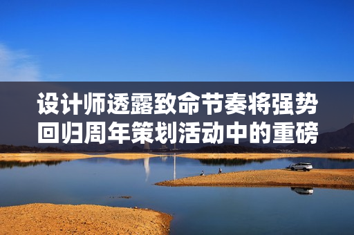 设计师透露致命节奏将强势回归周年策划活动中的重磅惊喜