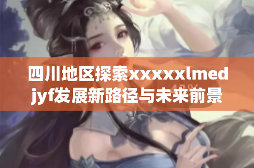 四川地区探索xxxxxlmedjyf发展新路径与未来前景分析