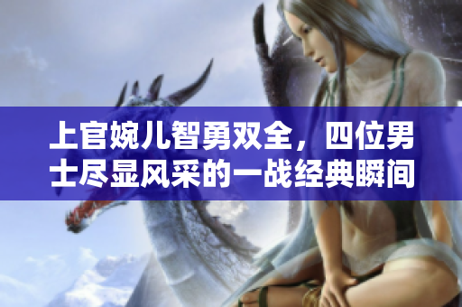 上官婉儿智勇双全，四位男士尽显风采的一战经典瞬间