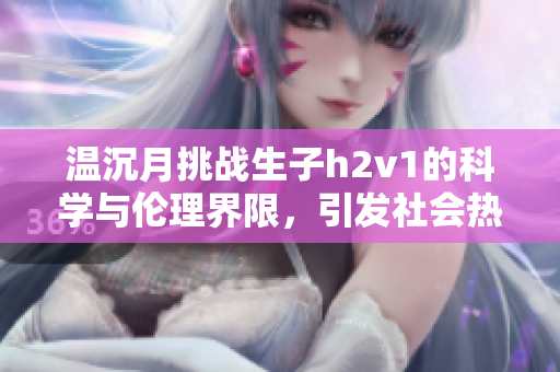 温沉月挑战生子h2v1的科学与伦理界限，引发社会热议