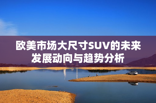 欧美市场大尺寸SUV的未来发展动向与趋势分析