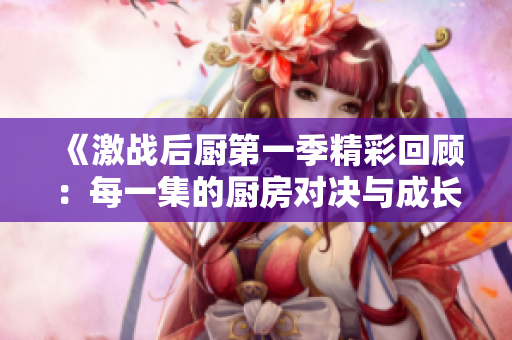 《激战后厨第一季精彩回顾：每一集的厨房对决与成长》